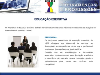 EDUCAÇÃO EXECUTIVAOs Programas de Educação Executiva da MIDI oferecem atualmente cursos nas mais diversas áreas de atuação e nos mais diferentes formatos. Confira:PRESENCIAL:Os programas presenciais de educação executiva da MIDI oferecem um diferencial de carreira, ao desenvolver as competências certas que o profissional precisa nas diversas fases de sua trajetória.Fazendo uso de metodologias e tecnologias avançadas, professores com vasta formação acadêmica e experiência de mercado trazem conteúdos atuais e indispensáveis para tornar seu currículo mais competitivo.