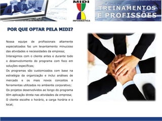 POR QUE OPTAR PELA MIDI?Nossa equipe de profissionais altamente especializados faz um levantamento minucioso das atividades e necessidades da empresa;Interagimos com o cliente antes e durante todo o desenvolvimento do programa com foco em soluções específicas;Os programas são customizados com base na estratégia da organização e inclui análises de mercado e os mais novos conceitos e ferramentas utilizados no ambiente corporativo;Os projetos desenvolvidos ao longo do programa têm aplicação direta nas atividades da empresa;O cliente escolhe o horário, a carga horária e o local;