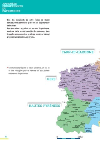 12
• Commune dans laquelle se trouve un édifice, un lieu ou
un site participant pour la première fois aux Journées
européennes du patrimoine.
Bien des monuments de notre région se situent
dans de petites communes qu’il n’est pas toujours facile
de localiser.
Pour vous aider à organiser vos Journées du patrimoine,
voici une carte où sont reportées les communes dans
lesquelles un monument ou un site est ouvert, ou bien qui
proposent une animation, un circuit...
MIRANDE
La Romieu
Perchède Sa
AUCH
Cazau
Valence-sur-Baïse
TARBES
Montréjeau
Martres-T
St
Barran
CONDOM
Bassoues
Boulaur
Lomb
Ligardes
Mansencôme
Bouzon-G.
Espas
L'Isle-de-Noé
Lagardère
Estang
Marciac
Montréal
Panjas
Riscle
St-Clar
Sarragachies
Saint-Bertrand-de-C.
Gourdan-P.
SAINT-GAUDENS
Avezan
Blaziert
Col
Éauze
Le Houga
Lectoure
Mauv
Mouchan
St-Mont
Termes-d'A.
Biran
Saint-Aventin
Ciadoux
Lourdes
La Mongie
Azereix
Beaudéan
Beaucens
Bonnemazon Mauvezin
Ens
Gardères
Ibos
Larreule
Lançon
Maubourguet
Monléon-M.
Sariac-M.
Sarriac-B.
Soublecause
Nogaro
Mon
Donzac
Mar
Ca
Lacha
Larressingle
Lupiac
Les Angles
Boussan
Estancarbo
Valcabrère
Berdoues
Monfort
Ordan-Larroque
Aureilhan
Cazaux-F.Esquièze-S.
Montsérié
St-Lary-S.
Asté
Séméac
Bagnères-
de-Luchon
Coueilles
St-Laurent
Aignan
Belloc
Cazaubon
Gondrin
Goux
Jegun
Larroque
Lavardens
Ponsan-S.
Préchac
Sabazan
La Sauvetat
Jézeau
Luz-St-Sauveur
A
Gramon
L'Isle-Bouzon
Andrest
Arrens-Marsous
Pouzac
Tostat
Orignac
Pointis-I.
Valentine
F
Montmaurin
Castéra-L.
Castet-A.
Monlaur-B.
Pouy-R.
St-Pierre-d'A. Gi
Goutz
Montaut-les-C.
Mont-d'A.
St-Créac
Tasque
Tillac
Barèges
Balesta
Aubiet
Bazian
Beaumont
Berrac
Brugnens
Castelnau-B.
Castillon-M.
Fleurance
Fourcès
Juilles
Ladevèze-R.
Mas-d’A.
Magnas
Masseube
Montégut
Pergain-T.
St-Christaud
St-Puy
Samata
SSeissan
Solomiac
Vic-Fezensac
St
Aventignan
Barbazan-Debat
Esparros
Labastide
Mont
Puntous
Sers
Thermes-M.
Tramezaïgues
Vielle-Aure
TARN-ET-GARONNE
GERS
HAUTES-PYRÉNÉES
 