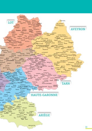 13
FOIX
Rimont
Montjoie
Mazères
St-Lizier
Lacave
Larroque-T.
CAHORS
Mur-de-Barrez
Cransac
St-Chély-d'Aubrac
Salles-la-Source
MILLAU
Le Clapier
Najac
VILLEFRANCHE-DE-ROUERGUE
Martiel
La Bastide-l'Évêque
CASTRES
Lautrec
Rabastens
Gaillac ALBI
Labarthe
Carmaux
MONTAUBAN
Lauzerte
Espinas
arrant
ux-Savès
Tolosane
Castanet-T.
Loubens-L.
Laréole
Grenade
Larra
Merville
Pibrac
TOULOUSE
Saint-Paul-sur-S.
Labastide-Murat
Brommat
Carennac
Salviac
Monestiés
RODEZ
Alliat
t-Lary
Ercé Niaux
Miglos
Tarascon
Montgaillard
Lavelanet
Fougax-et-
Barrineuf
St-Félix-de-T.
La Bastide-de-B.
Burret
Gabre
Le Mas-
d'Azil
Gourbit
Mérens-les-Vals
Pailhès
Saurat
Ussat
bez
Seix
Cox
Prat
Cazavet
Gajan
Montgauch
Thérondels
Aubin
Balsac
Belcastel
Belmont-sur-R.
Bessuéjouls
Espalion
Boussac
Castelnau-de-M.
Castelnau-Pégayrols
La Cavalerie
Nant
Ste-Eulalie-de-C.
Sévérac-le-Château
Viala-du-Pas-de-Jaux
Manhargues-et-L.
Gissac
St-Sernin
Laval-R.
Coupiac
Saint-André
Villeneuve Bozouls
Bertholène
Palmas
Brousse-le-Château
Rebourguil
Saint-Izaire
Roquefort
Saint-Rome-de-C.
Marcillac-V.
Comps-la-Grand-Ville
Flavin
Recoules-P.
Conques
Clairvaux-d'A.
Combret
Durenque
Estaing
Grand-Vabre
La Loubière
Montjaux
Montroziers
Murols
Rieupeyroux
Rivière
-sur-Tarn
Rodelle
St-Beauzély
Saint-Georges-de-L.
Salles-CuranSalmiech
Ségur
Vezins-de-L.
Viviez
ogne
vezin
Villariès
Auterive
Bonrepos-R.
Bretx
Cambiac
Le Castéra
Eaunes
Fontenilles
Lasserre
Launac
L'Union
Launaguet
Lherm
Longages
Menville Mondonville
Ondes
Puydaniel
Revel
Rieux
St-Cézert
St-Félix-L.
Thil
Baziège
Fourquevaux
Gensac
Blagnac
ntsaunès
La Couvertoirade
Lafrançaise
rsac
Grisolles
Loze St-Projet
Lacapelle-L.
Bruniquel
Reyniès
Barry-d'I.
Beaumont-de-L.
Caussade
Cordes-T.
Gasques
Ginals
Larrazet
Moissac Picquecos
St-Nicolas
Touffailles
Varen
FIGEAC
Souillac
Saint-Michel-
de-Bannières
Martel
Vayrac
GOURDON
Saint-Cirq-M.
Miers
Latouille-L.
St-Laurent-les-T.
St-Jean-L.
Thégra
Bessonies
Payrignac Couzou
Rudelle Lacapelle-M.
Le Bourg
Cardaillac
St-Perdoux
Bach
Sainte-Alauzie
St-Cirq-L.
Cabrerets
Les Junies
Lherm
Puy-l'Évêque
Dégagnac
Albas
Les Arques
Camboulit
Bélaye
Orniac
Francoulès
Soulomès
Felzins
Fons
Gigouzac
Le Montat
Luzech Parnac
Sauliac
Vaillac
Villesèque Anglars-St-Félix
St-Lieux-
lès-Lavaur Lacaune
Murat-sur-Vèbre
Castelnau-
de-Brassac
Labastide-
Rouairoux
Mazamet
Sorèze
Viviers-lès-Montagnes
Saïx
Lavaur
Graulhet
Briatexte Montredon-Labessonnié
Lisle-sur-Tarn
Dénat
Lagrave
Salvagnac Senouillac
Castelnau-de-M.
Cahuzac
Lescure
Saint-André
Bernac
Cestayrols
Cagnac
VindracPenne Salles
TanusSt-Martin-L.
Jouqueviel
Montirat
Castelnau-
de-L.
Ferrières
Labastide-G.
St-Sulpice
Campagnac
Nègrepelisse
Bioule
Bouillac
astelmayran
apelle
Puycornet Saint-Antonin
Floressas
Laramière
Bournazel
Sainte-Radegonde
Taussac
Andillac Valence-d'A.
Saint-Clair
Cintegabelle
Gratens
Montgeard
Noueilles
Antras
Lacave
Mercenac
Montégut-P.
Taurignan-V.
Cassagnes-Bégonhés
Foissac
Ste-Croix
Alan
Bazus
on Mazères
Montbrun-L.
Roques
Saint-Lys
St-Marcel-P.
Verfeil
Vallègue
Le Vernet
Belcastel
Cunac
Montgey
Réalmont
Vabre
Montricoux
Aynac Latronquière
Bédeihac
Auriac-L.
Le MonastèreLa Rouquette
Sénergues
Vabre-l'A.
Balma
s
Donneville
Le Plan
Pompertuzat
St-Élix-le-C.
Assier
Carlucet
Flaujac-P.
Prudhomat
Goujounac
Montcuq
Sousceyrac
Brassac
Brens
Cordes
Durfort
Le GarricMailhoc
Ste-Croix
St-Paul-Cap-
de-Joux
Auvillar
t
Molières
Roquettes
Montpezat
Audressein
Eycheil
Sinsat
St-Saturnin
St-Jean-du-B.
St-Côme
Mostuéjouls
Espeyrac
Martrin
Peyrusse
.
Le Burgaud
Fonbeauzard
Daux
Fabas
Plaisance-du-T.
Poucharramet
imont
Fajoles
Leyme
St-Céré
Autoire
Fiac
Mouzieys-P.
Villeneuve/V.
Mézens
Montans
Puycalvel
St-Juéry
Le Riols
CASTELSARRASIN
Valence
Laguépie
La Bastide-du-S.
Balaguères
Galey
Lorp-S.
Moulis
Serres-sur-A.
Soueix-R.
Vernajoul
Centrès
La-Salvetat-P.
Lugan
Montagnol
Prades-d’Aubrac
Saint-Léons
Tauriac-de-N.
Bouloc
Brax
Calmont
Flourens
Gaillac-T.
Lévignac
Montaigut
Montesquieu-V.
Montgiscard
Urau
Villaudric
.
L’Isle-Jourdain
n
Savignac-M.
c
Touget
t-André
Blars
Cambayrac
Capdenac
Catus
Cornac
Labastide-M.
Marcilhac-sur-C.Montcabrier
St-Vincent-R.
Séniergues
Aguts
Alban
Arifat
Espérausses
Lacaze
Lacrouzette Nages
Puylaurens
Rouffiac
Roussayrolles
St-Antonin-L.
Vieux
St-Benoît-C.
Bourg-de-Visa
Fauroux
Maubec
Septfonds
EscoussensMassaguel
Mercus
Roquefixade
Roumengoux
Sainte-Foi
ARIÈGE
HAUTE-GARONNE
TARN
AVEYRON
LOT
 