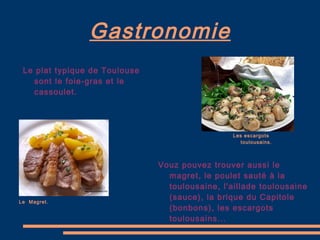 Gastronomie Le plat typique de Toulouse sont le foie-gras et le cassoulet. Vouz pouvez trouver aussi le magret, le poulet sauté à la toulousaine, l'aillade toulousaine (sauce), la brique du Capitole (bonbons), les escargots toulousains... Le  Magret. Les escargots toulousains. 