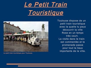 Le Petit Train Touristique Le petit train touristique pour Toulouse. Toulouse dispose de un petit train touristique avec la quelle tu peux découvrir la ville Rose en un temps très court.  La visite dans le train est commentée et le promenade passe pour tout le lieux importants de la ville. 