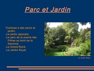Parc et Jardin Toulouse a des parcs et jardin: -Le jardin japonais. -Le parc de la prairie des Filtres au bord de la Garonne.  -Le Grand-Rond. -Le Jardin Royal. Le Jardin Royal. 