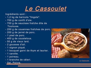 Le Cassoulet Ingrédients sont : - 1,2 kg de haricots "lingots". - 700 g de confit d'oie. - 700 g de saucisse fraîche dite de Toulouse. - 250 g de couennes fraîches de porc. - 200 g de jarret de porc. - 1 pied de porc. - 400 g de coustelous. - 50 g de vieux lard. - 2 gousses d'ail. - 1 oignon piqué. - 1 bouquet garni de thym et laurier. - 1 carotte. - 1 poireau. - 1 branche de cèleri. - Sel, Poivre. Le Cassoulet. 