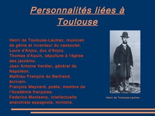 Personnalités liées à Toulouse Henri de Toulouse-Lautrec, musicien de génie et inventeur du cassoulet. Louis d'Anjou, duc d'Anjou. Thomas d'Aquin, sépulture à l'église des jacobins. Jean Antoine Verdier, général de Napoléon. Mathieu François du Bertrand, écrivain. François Maynard, poète, membre de l'Académie française. Federica Montseny, intellectuelle anarchiste espagnole, ministre. Henri de Toulouse-Lautrec. 