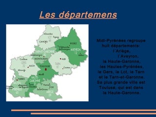 Les départemens Midi-Pyrénées regroupe  huit départements:  l´Ariège, l´Aveyron,  la Haute-Garonne, les Hautes-Pyrénées,  le Gers, le Lot, le Tarn  et le Tarn-et-Garonne. Sa plus grande ville est  Touluse, qui est dans  la Haute-Garonne. 