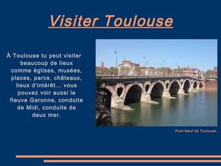 Visiter Toulouse À Toulouse tu peut visiter beaucoup de lieux comme églises, musées, places, parcs, châteaux, lieux d'intérêt... vous pouvez voir aussi le fleuve Garonne, conduite de Midi, conduite de deux mer. Pont-Neuf de Toulouse. 