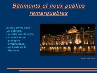 Bâtiments et lieux publics remarquables La place du Capitol. Le plus connu sont: -Le Capitole. -La Salle des Illustres. -Un opéra et un orchestre symphonique. -L es bords de la Garonne. 
