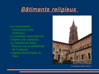 Bâtiments religieux  Les monuments catholiques sont nombreux:  -La basilique Saint-Sernin. -L'église des Jacobins. -La cathédrale Saint-Étienne est la cathédrale de Toulouse. -L'église Notre-Dame du Taur. La basilique Saint-Sernin. 