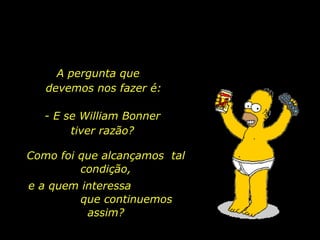 A pergunta que  devemos nos fazer é: - E se William Bonner tiver razão? Como foi que alcançamos  tal condição, e a quem interessa  que continuemos assim? 