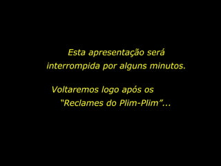 Esta apresentação será interrompida por alguns minutos. Voltaremos logo após os  “Reclames do Plim-Plim”... 