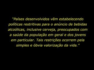 “ Países desenvolvidos vêm estabelecendo políticas restritivas para o anúncio de bebidas alcoólicas, inclusive cerveja, preocupados com a saúde da população em geral e dos jovens em particular. Tais restrições ocorrem pela simples e óbvia valorização da vida.” 