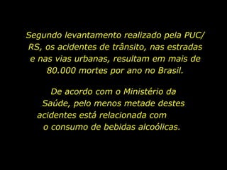 Segundo levantamento realizado pela PUC/RS, os acidentes de trânsito, nas estradas e nas vias urbanas, resultam em mais de 80.000 mortes por ano no Brasil. De acordo com o Ministério da Saúde, pelo menos metade destes acidentes está relacionada com  o consumo de bebidas alcoólicas.  