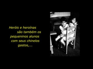 Heróis e heroínas  são também os pequeninos alunos  com seus chinelos gastos,... 