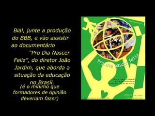 Bial, junte a produção do BBB, e vão assistir  ao documentário  “Pro Dia Nascer Feliz”, do diretor João Jardim, que aborda a situação da educação no Brasil. (é o mínimo que formadores de opinião deveriam fazer) 