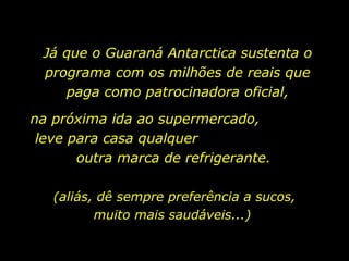 Já que o Guaraná Antarctica sustenta o programa com os milhões de reais que paga como patrocinadora oficial, na próxima ida ao supermercado,  leve para casa qualquer  outra marca de refrigerante. (aliás, dê sempre preferência a sucos, muito mais saudáveis...)  