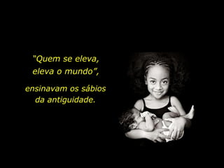 “ Quem se eleva, eleva o mundo”, ensinavam os sábios da antiguidade. 