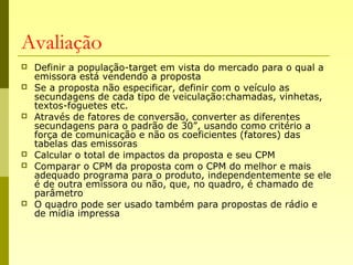 Avaliação
 Definir a população-target em vista do mercado para o qual a
emissora está vendendo a proposta
 Se a proposta não especificar, definir com o veículo as
secundagens de cada tipo de veiculação:chamadas, vinhetas,
textos-foguetes etc.
 Através de fatores de conversão, converter as diferentes
secundagens para o padrão de 30”, usando como critério a
força de comunicação e não os coeficientes (fatores) das
tabelas das emissoras
 Calcular o total de impactos da proposta e seu CPM
 Comparar o CPM da proposta com o CPM do melhor e mais
adequado programa para o produto, independentemente se ele
é de outra emissora ou não, que, no quadro, é chamado de
parâmetro
 O quadro pode ser usado também para propostas de rádio e
de mídia impressa
 