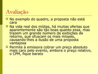 Avaliação
 No exemplo do quadro, a proposta não está
cara
 Na vida real dos mídias, há muitas ofertas que
aparentemente são tão boas quanto essa, mas
trazem um grande número de exibições de
retorno, que ofuscam os mais míopes,
causando-lhes a ilusão de uma proposta
vantajosa
 Permite à emissora cobrar um preço absoluto
mais caro pelo evento, embora o preço relativo,
o CPM, fique barato
 