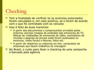 Checking
 Tem a finalidade de verificar se os anúncios autorizados
foram veiculados e, em caso positivo, se o foram de acordo
com o que foi contratado com os veículos
 Isso é feito de duas maneiras:
 A partir dos documentos e comprovantes enviados pelos
próprios veículos (mapas de exibições das emissoras de TV,
tábuas de irradiações de emissoras de rádio, exemplares de
revistas e páginas de jornais onde foram publicados os
anúncios, notas fiscais e faturas, fotos etc.
 A partir de relatórios ou sistemas on-line, comprados de
empresas que fazem trabalhos de checagem
 No Brasil, o custo para fazer o checking de uma campanha
é bancado pela agência
 