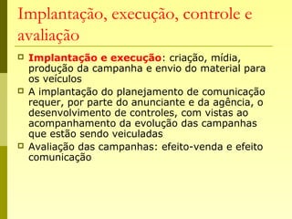 Implantação, execução, controle e
avaliação
 Implantação e execução: criação, mídia,
produção da campanha e envio do material para
os veículos
 A implantação do planejamento de comunicação
requer, por parte do anunciante e da agência, o
desenvolvimento de controles, com vistas ao
acompanhamento da evolução das campanhas
que estão sendo veiculadas
 Avaliação das campanhas: efeito-venda e efeito
comunicação
 