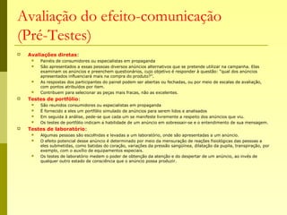 Avaliação do efeito-comunicação
(Pré-Testes)
 Avaliações diretas:
 Painéis de consumidores ou especialistas em propaganda
 São apresentados a essas pessoas diversos anúncios alternativos que se pretende utilizar na campanha. Elas
examinam os anúncios e preenchem questionários, cujo objetivo é responder à questão: “qual dos anúncios
apresentados influenciará mais na compra do produto?”.
 As respostas dos participantes do painel podem ser abertas ou fechadas, ou por meio de escalas de avaliação,
com pontos atribuídos por item.
 Contribuem para selecionar as peças mais fracas, não as excelentes.
 Testes de portfólio:
 São reunidos consumidores ou especialistas em propaganda
 É fornecido a eles um portfólio simulado de anúncios para serem lidos e analisados
 Em seguida à análise, pede-se que cada um se manifeste livremente a respeito dos anúncios que viu.
 Os testes de portfólio indicam a habilidade de um anúncio em sobressair-se e o entendimento de sua mensagem.
 Testes de laboratório:
 Algumas pessoas são escolhidas e levadas a um laboratório, onde são apresentadas a um anúncio.
 O efeito potencial desse anúncio é determinado por meio da mensuração de reações fisiológicas das pessoas a
eles submetidas, como batidas do coração, variações da pressão sangüínea, dilatação da pupila, transpiração, por
exemplo, com o auxílio de equipamentos especiais.
 Os testes de laboratório medem o poder de obtenção da atenção e do despertar de um anúncio, ao invés de
qualquer outro estado de consciência que o anúncio possa produzir.
 