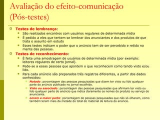 Avaliação do efeito-comunicação
(Pós-testes)
 Testes de lembrança:
 São realizados encontros com usuários regulares de determinada mídia
 É pedido a eles que tentem se lembrar dos anunciantes e dos produtos de que
trata o assunto em estudo
 Esses testes indicam o poder que o anúncio tem de ser percebido e retido na
mente das pessoas.
 Testes de reconhecimento:
 É feita uma amostragem de usuários de determinada mídia (por exemplo:
leitores regulares de certo jornal).
 Pede-se a essas pessoas que apontem o que reconhecem como tendo visto e/ou
lido.
 Para cada anúncio são preparados três registros diferentes, a partir dos dados
conhecidos:
 Notado: porcentagem das pessoas pesquisadas que dizem ter visto ou lido qualquer
parte do anúncio publicado no jornal escolhido.
 Visto ou associado: porcentagem das pessoas pesquisadas que afirmam ter visto ou
lido qualquer parte do anúncio que indica claramente os nomes do produto ou serviço do
anunciante.
 Leram a maior parte: porcentagem de pessoas pesquisadas que não só olharam, como
também leram mais da metade do total do material de leitura do anúncio.
 