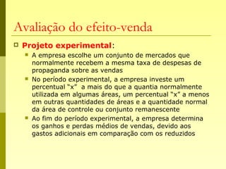 Avaliação do efeito-venda
 Projeto experimental:
 A empresa escolhe um conjunto de mercados que
normalmente recebem a mesma taxa de despesas de
propaganda sobre as vendas
 No período experimental, a empresa investe um
percentual “x” a mais do que a quantia normalmente
utilizada em algumas áreas, um percentual “x” a menos
em outras quantidades de áreas e a quantidade normal
da área de controle ou conjunto remanescente
 Ao fim do período experimental, a empresa determina
os ganhos e perdas médios de vendas, devido aos
gastos adicionais em comparação com os reduzidos
 