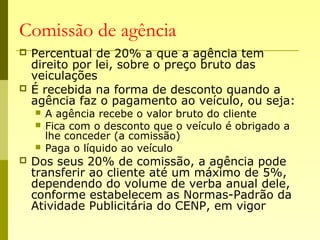 Comissão de agência
 Percentual de 20% a que a agência tem
direito por lei, sobre o preço bruto das
veiculações
 É recebida na forma de desconto quando a
agência faz o pagamento ao veículo, ou seja:
 A agência recebe o valor bruto do cliente
 Fica com o desconto que o veículo é obrigado a
lhe conceder (a comissão)
 Paga o líquido ao veículo
 Dos seus 20% de comissão, a agência pode
transferir ao cliente até um máximo de 5%,
dependendo do volume de verba anual dele,
conforme estabelecem as Normas-Padrão da
Atividade Publicitária do CENP, em vigor
 