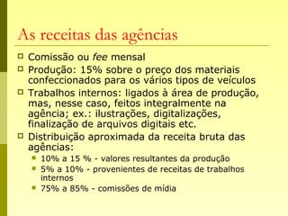 As receitas das agências
 Comissão ou fee mensal
 Produção: 15% sobre o preço dos materiais
confeccionados para os vários tipos de veículos
 Trabalhos internos: ligados à área de produção,
mas, nesse caso, feitos integralmente na
agência; ex.: ilustrações, digitalizações,
finalização de arquivos digitais etc.
 Distribuição aproximada da receita bruta das
agências:
 10% a 15 % - valores resultantes da produção
 5% a 10% - provenientes de receitas de trabalhos
internos
 75% a 85% - comissões de mídia
 