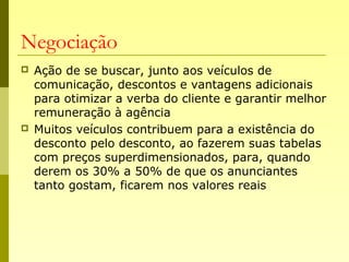 Negociação
 Ação de se buscar, junto aos veículos de
comunicação, descontos e vantagens adicionais
para otimizar a verba do cliente e garantir melhor
remuneração à agência
 Muitos veículos contribuem para a existência do
desconto pelo desconto, ao fazerem suas tabelas
com preços superdimensionados, para, quando
derem os 30% a 50% de que os anunciantes
tanto gostam, ficarem nos valores reais
 