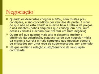 Negociação
 Quando os descontos chegam a 90%, sem muitas pré-
condições, e são concedidos por veículos de porte, é sinal
de que não se está dando a mínima bola à tabela de preços
e aos clientes (bobos daqueles que conseguem 50% num
desses veículos e acham que fizeram um bom negócio)
 Quem crê que quanto mais alto o desconto melhor a
eficiência da veiculação, esquece-se de que negociar mídia
da maneira correta é mais complexo que negociar compra
de enlatados por uma rede de supermercados, por exemplo
 Há que avaliar a relação custo/benefício da veiculação
contratada
 