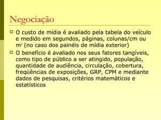 Negociação
 O custo de mídia é avaliado pela tabela do veículo
e medido em segundos, páginas, colunas/cm ou
m2
(no caso dos painéis de mídia exterior)
 O benefício é avaliado nos seus fatores tangíveis,
como tipo de público a ser atingido, população,
quantidade de audiência, circulação, cobertura,
freqüências de exposições, GRP, CPM e mediante
dados de pesquisas, critérios matemáticos e
estatísticos
 