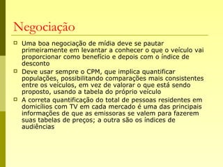 Negociação
 Uma boa negociação de mídia deve se pautar
primeiramente em levantar a conhecer o que o veículo vai
proporcionar como benefício e depois com o índice de
desconto
 Deve usar sempre o CPM, que implica quantificar
populações, possibilitando comparações mais consistentes
entre os veículos, em vez de valorar o que está sendo
proposto, usando a tabela do próprio veículo
 A correta quantificação do total de pessoas residentes em
domicílios com TV em cada mercado é uma das principais
informações de que as emissoras se valem para fazerem
suas tabelas de preços; a outra são os índices de
audiências
 
