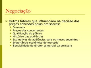 Negociação
 Outros fatores que influenciam na decisão dos
preços cobrados pelas emissoras:
 Demanda
 Preços dos concorrentes
 Qualificação do público
 Histórico das audiências
 Estimativas de audiências para os meses seguintes
 Importância econômica do mercado
 Sensibilidade do diretor comercial da emissora
 