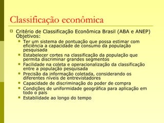 Classificação econômica
 Critério de Classificação Econômica Brasil (ABA e ANEP)
Objetivos:
 Ter um sistema de pontuação que possa estimar com
eficiência a capacidade de consumo da população
pesquisada
 Estabelecer cortes na classificação da população que
permita discriminar grandes segmentos
 Facilidade na coleta e operacionalização da classificação
entre a população pesquisada
 Precisão da informação coletada, considerando os
diferentes níveis de entrevistadores
 Capacidade de discriminação do poder de compra
 Condições de uniformidade geográfica para aplicação em
todo o país
 Estabilidade ao longo do tempo
 