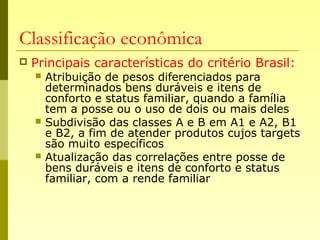 Classificação econômica
 Principais características do critério Brasil:
 Atribuição de pesos diferenciados para
determinados bens duráveis e itens de
conforto e status familiar, quando a família
tem a posse ou o uso de dois ou mais deles
 Subdivisão das classes A e B em A1 e A2, B1
e B2, a fim de atender produtos cujos targets
são muito específicos
 Atualização das correlações entre posse de
bens duráveis e itens de conforto e status
familiar, com a rende familiar
 