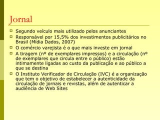 Jornal
 Segundo veículo mais utilizado pelos anunciantes
 Responsável por 15,5% dos investimentos publicitários no
Brasil (Mídia Dados, 2007)
 O comércio varejista é o que mais investe em jornal
 A tiragem (nº de exemplares impressos) e a circulação (nº
de exemplares que circula entre o público) estão
intimamente ligadas ao custo da publicação e ao público a
que se destina
 O Instituto Verificador de Circulação (IVC) é a organização
que tem o objetivo de estabelecer a autenticidade da
circulação de jornais e revistas, além de autenticar a
audiência de Web Sites
 
