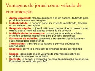 Vantagens do jornal como veículo de
comunicação
 Apelo universal: alcança qualquer tipo de público. Indicado para
produtos de consumo em geral
 Maleabilidade: o anúncio pode ser inserido,modificado, trocado
ou cancelado com rapidez
 Resposta rápida: o jornal estimula o consumidor e provoca uma
reação quase imediata quanto à decisão de compra
 Multiplicidade de assuntos: possui variedade de matérias,
incluindo cadernos específicos para públicos específicos
 Formador de opinião: conceitua e transmite credibilidade em
suas mensagens publicitárias
 Imediatista: transfere atualidades e permite anúncios de
oportunidade
 Encartes: permite a inclusão de encartes locais ou regionais
 Espaço: possibilita maior volume de informações sobre os
produtos ou serviços anunciados
 Controle: é de fácil verificação no caso da publicação do anúncio.
É passível de auditoria pelo IVC
 