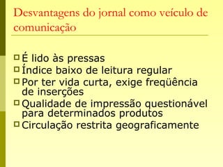 Desvantagens do jornal como veículo de
comunicação
 É lido às pressas
 Índice baixo de leitura regular
 Por ter vida curta, exige freqüência
de inserções
 Qualidade de impressão questionável
para determinados produtos
 Circulação restrita geograficamente
 