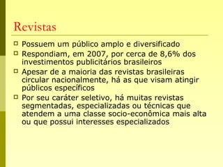 Revistas
 Possuem um público amplo e diversificado
 Respondiam, em 2007, por cerca de 8,6% dos
investimentos publicitários brasileiros
 Apesar de a maioria das revistas brasileiras
circular nacionalmente, há as que visam atingir
públicos específicos
 Por seu caráter seletivo, há muitas revistas
segmentadas, especializadas ou técnicas que
atendem a uma classe socio-econômica mais alta
ou que possui interesses especializados
 