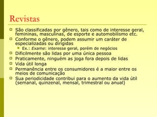 Revistas
 São classificadas por gênero, tais como de interesse geral,
femininas, masculinas, de esporte e automobilismo etc.
 Conforme o gênero, podem assumir um caráter de
especializadas ou dirigidas
 Ex.: Exame: interesse geral, porém de negócios
 Dificilmente são lidas por uma única pessoa
 Praticamente, ninguém as joga fora depois de lidas
 Vida útil longa
 Permanência entre os consumidores é a maior entre os
meios de comunicação
 Sua periodicidade contribui para o aumento da vida útil
(semanal, quinzenal, mensal, trimestral ou anual)
 