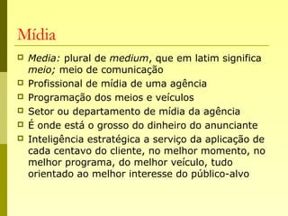 Mídia
 Media: plural de medium, que em latim significa
meio; meio de comunicação
 Profissional de mídia de uma agência
 Programação dos meios e veículos
 Setor ou departamento de mídia da agência
 É onde está o grosso do dinheiro do anunciante
 Inteligência estratégica a serviço da aplicação de
cada centavo do cliente, no melhor momento, no
melhor programa, do melhor veículo, tudo
orientado ao melhor interesse do público-alvo
 