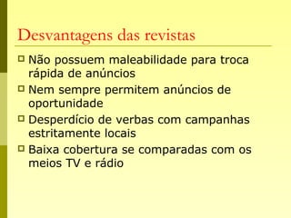 Desvantagens das revistas
 Não possuem maleabilidade para troca
rápida de anúncios
 Nem sempre permitem anúncios de
oportunidade
 Desperdício de verbas com campanhas
estritamente locais
 Baixa cobertura se comparadas com os
meios TV e rádio
 