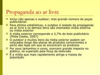 Propaganda ao ar livre
 Inclui não apenas o outdoor, mas grande número de peças
publicitárias
 Para efeitos estatísticos, o outdoor é isolado da propaganda
ao ar livre e os demais itens são chamados mídia externa
ou mídia exterior
 A mídia exterior corresponde a 3,7% do bolo publicitário
(Mídia Dados, 2007)
 O outdoor e muitos itens da mídia exterior podem ser
colocados longe das placas de produtos concorrentes e
perto das lojas em que se encontram os produtos
 Por seus tamanhos e cores, exercem grande impacto no
público, só superado pela força da televisão
 É a mídia que mais rapidamente atinge a massa da
população
 