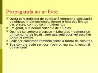 Propaganda ao ar livre
 Outra característica do outdoor é oferecer a veiculação
de objetos tridimensionais, dentro e fora dos limites
das placas, com ou sem movimentos
 Em geral, sua periodicidade é de 15 dias
 Quando se compra o espaço – tabuletas – compra-se
um conjunto de locais, sem que seja possível escolher
todos os pontos
 Pode ser comprado também sobre a forma de circuitos
 Sua compra pode ser local (bairro, rua etc.), regional
ou nacional
 