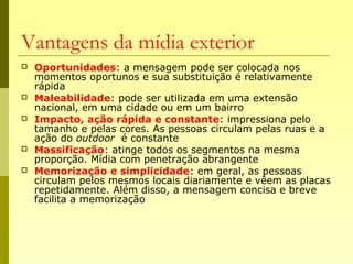 Vantagens da mídia exterior
 Oportunidades: a mensagem pode ser colocada nos
momentos oportunos e sua substituição é relativamente
rápida
 Maleabilidade: pode ser utilizada em uma extensão
nacional, em uma cidade ou em um bairro
 Impacto, ação rápida e constante: impressiona pelo
tamanho e pelas cores. As pessoas circulam pelas ruas e a
ação do outdoor é constante
 Massificação: atinge todos os segmentos na mesma
proporção. Mídia com penetração abrangente
 Memorização e simplicidade: em geral, as pessoas
circulam pelos mesmos locais diariamente e vêem as placas
repetidamente. Além disso, a mensagem concisa e breve
facilita a memorização
 