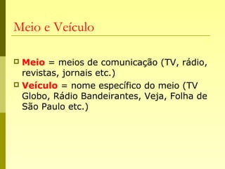 Meio e Veículo
 Meio = meios de comunicação (TV, rádio,
revistas, jornais etc.)
 Veículo = nome específico do meio (TV
Globo, Rádio Bandeirantes, Veja, Folha de
São Paulo etc.)
 