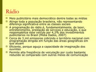 Rádio
 Meio publicitário mais democrático dentre todas as mídias
 Atinge toda a população brasileira, não representando
diferença significativa entre as classes sociais
 A programação do rádio é, fundamentalmente, de lazer,
entretenimento, prestação de serviços e educação, o que
responsabiliza esse veículo por 4,2% dos investimentos
publicitários no Brasil (Mídia Dados, 2007)
 Cerca de 3 mil emissoras cobrindo o território nacional com
programação dirigida em função das áreas geográficas em
que atuam
 Eficiente, porque aguça a capacidade de imaginação dos
ouvintes
 Permite alta freqüência de veiculação por custo bastante
reduzido se comparado com outros meios de comunicação
 