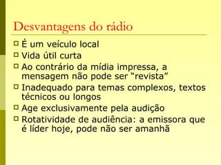 Desvantagens do rádio
 É um veículo local
 Vida útil curta
 Ao contrário da mídia impressa, a
mensagem não pode ser “revista”
 Inadequado para temas complexos, textos
técnicos ou longos
 Age exclusivamente pela audição
 Rotatividade de audiência: a emissora que
é líder hoje, pode não ser amanhã
 